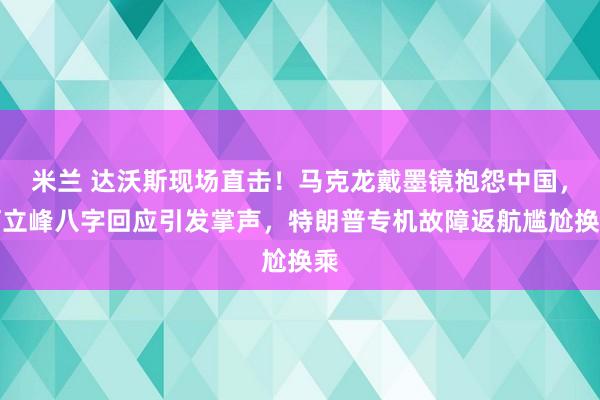 米兰 达沃斯现场直击！马克龙戴墨镜抱怨中国，何立峰八字回应引发掌声，特朗普专机故障返航尴尬换乘