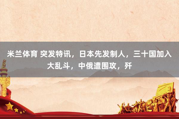 米兰体育 突发特讯,日本先发制人,三十国加入大乱斗,中俄遭围攻,歼