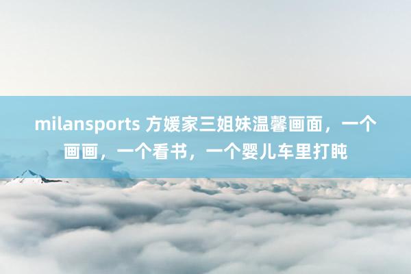 milansports 方媛家三姐妹温馨画面,一个画画,一个看书,一个婴儿车里打盹