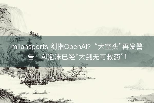 milansports 剑指OpenAI?“大空头”再发警告:AI泡沫已经“大到无可救药”!