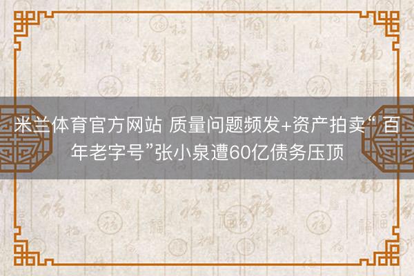 米兰体育官方网站 质量问题频发+资产拍卖“ 百年老字号”张小泉遭60亿债务压顶
