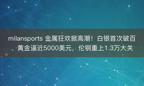 milansports 金属狂欢掀高潮!白银首次破百、黄金逼近5000美元,伦铜重上1.3万大关