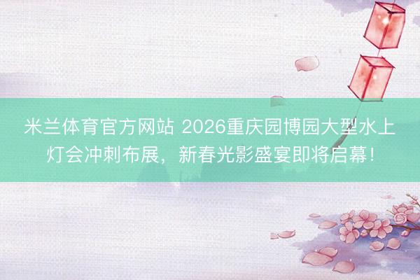 米兰体育官方网站 2026重庆园博园大型水上灯会冲刺布展,新春光影盛宴即将启幕!