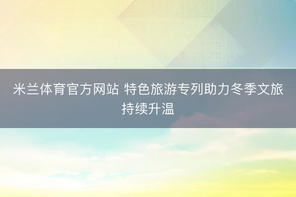米兰体育官方网站 特色旅游专列助力冬季文旅持续升温