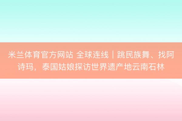 米兰体育官方网站 全球连线|跳民族舞、找阿诗玛,泰国姑娘探访世界遗产地云南石林