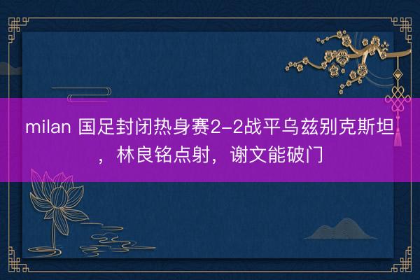 milan 国足封闭热身赛2-2战平乌兹别克斯坦,林良铭点射,谢文能破门