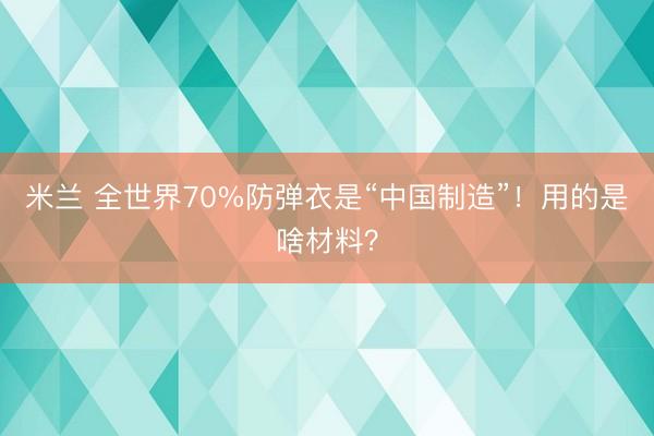 米兰 全世界70%防弹衣是“中国制造”！用的是啥材料？