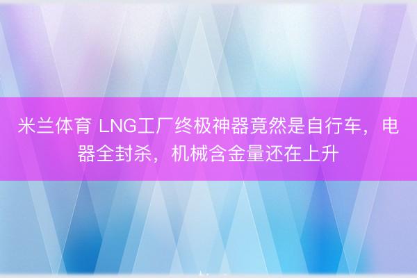 米兰体育 LNG工厂终极神器竟然是自行车,电器全封杀,机械含金量还在上升