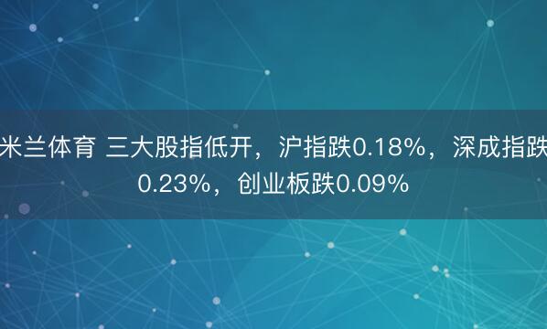 米兰体育 三大股指低开，沪指跌0.18％，深成指跌0.23％，创业板跌0.09％