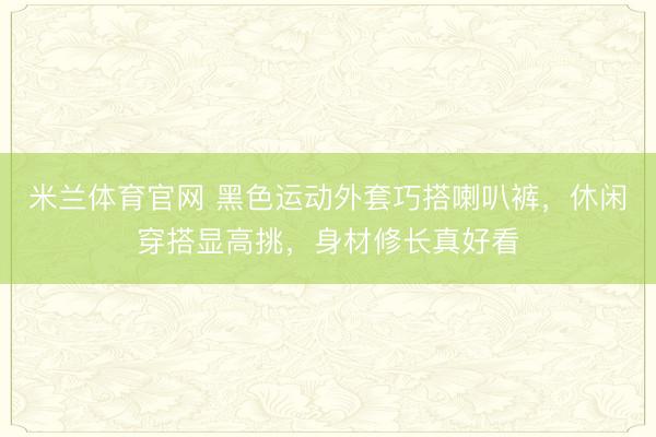 米兰体育官网 黑色运动外套巧搭喇叭裤,休闲穿搭显高挑,身材修长真好看