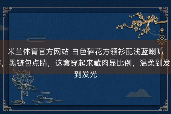 米兰体育官方网站 白色碎花方领衫配浅蓝喇叭裤，黑链包点睛，这套穿起来藏肉显比例，温柔到发光