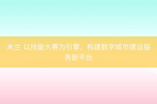 米兰 以技能大赛为引擎，构建数字城市建设服务新平台
