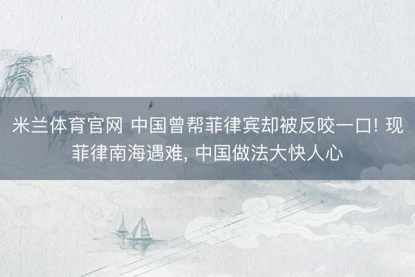 米兰体育官网 中国曾帮菲律宾却被反咬一口! 现菲律南海遇难, 中国做法大快人心