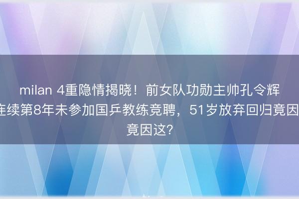 milan 4重隐情揭晓！前女队功勋主帅孔令辉，连续第8年未参加国乒教练竞聘，51岁放弃回归竟因这？