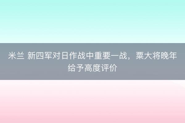 米兰 新四军对日作战中重要一战，粟大将晚年给予高度评价