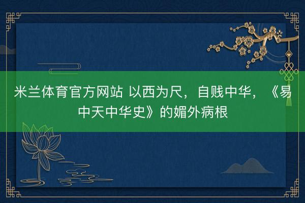 米兰体育官方网站 以西为尺，自贱中华，《易中天中华史》的媚外病根