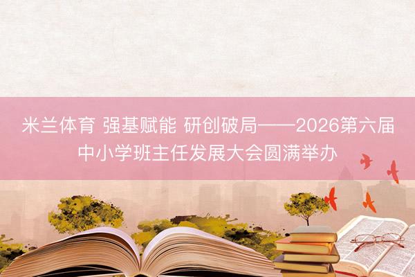 米兰体育 强基赋能 研创破局——2026第六届中小学班主任发展大会圆满举办