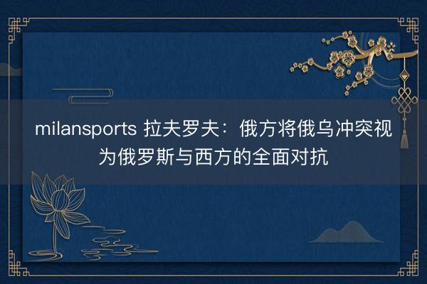 milansports 拉夫罗夫：俄方将俄乌冲突视为俄罗斯与西方的全面对抗