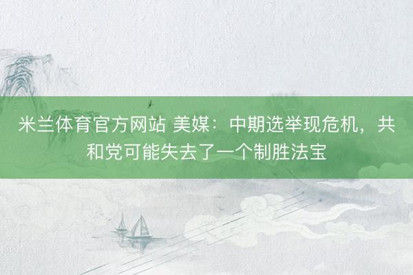 米兰体育官方网站 美媒：中期选举现危机，共和党可能失去了一个制胜法宝