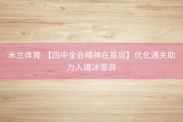 米兰体育 【四中全会精神在基层】优化通关助力入境冰雪游