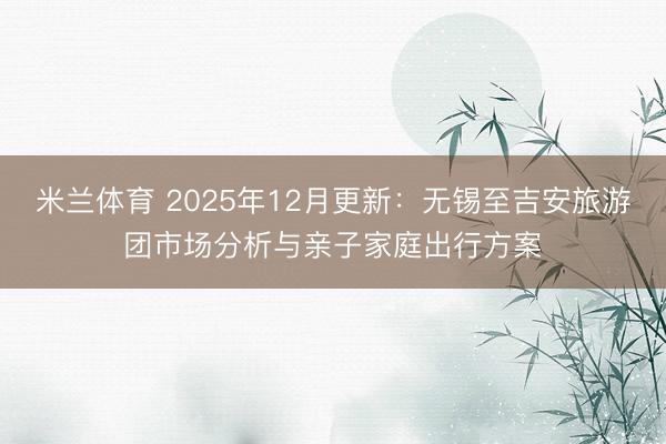 米兰体育 2025年12月更新：无锡至吉安旅游团市场分析与亲子家庭出行方案