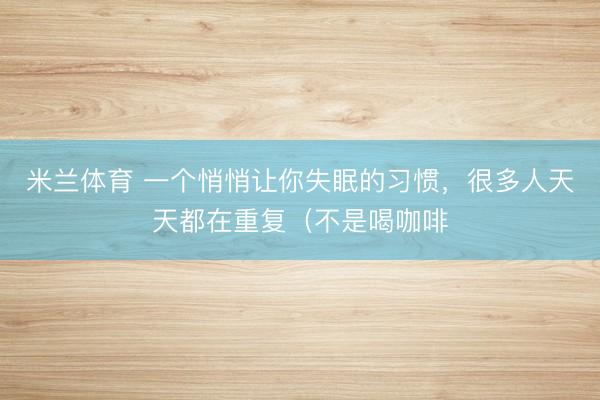 米兰体育 一个悄悄让你失眠的习惯，很多人天天都在重复（不是喝咖啡