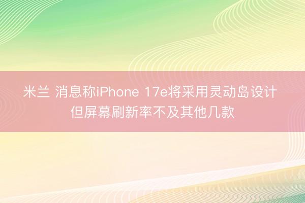 米兰 消息称iPhone 17e将采用灵动岛设计 但屏幕刷新率不及其他几款