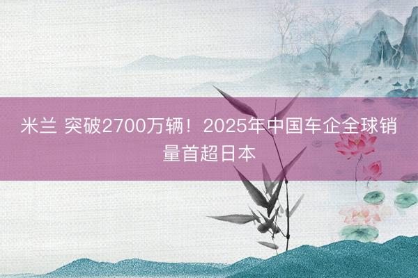 米兰 突破2700万辆！2025年中国车企全球销量首超日本