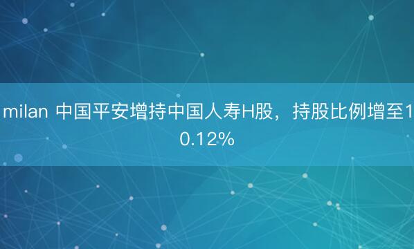 milan 中国平安增持中国人寿H股,持股比例增至10.12%