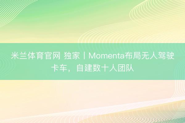 米兰体育官网 独家丨Momenta布局无人驾驶卡车，自建数十人团队