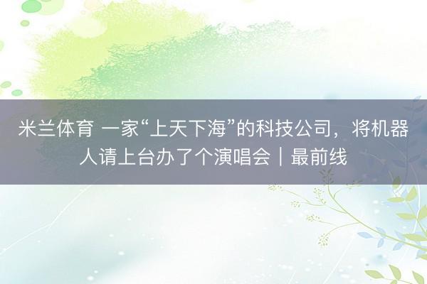 米兰体育 一家“上天下海”的科技公司,将机器人请上台办了个演唱会|最前线