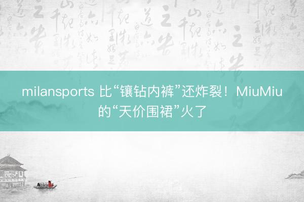 milansports 比“镶钻内裤”还炸裂!MiuMiu的“天价围裙”火了