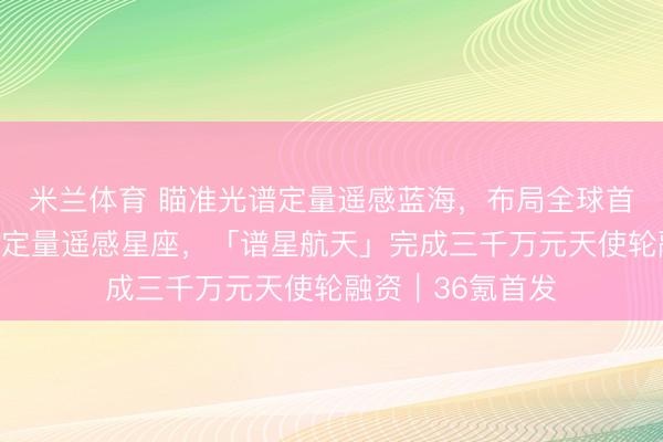 米兰体育 瞄准光谱定量遥感蓝海，布局全球首个天覆盖高光谱定量遥感星座，「谱星航天」完成三千万元天使轮融资｜36氪首发
