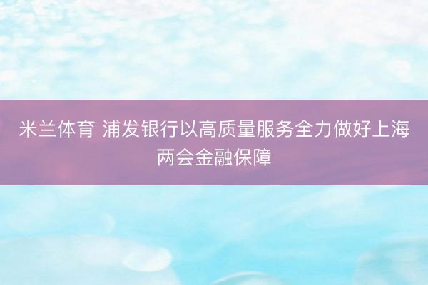 米兰体育 浦发银行以高质量服务全力做好上海两会金融保障