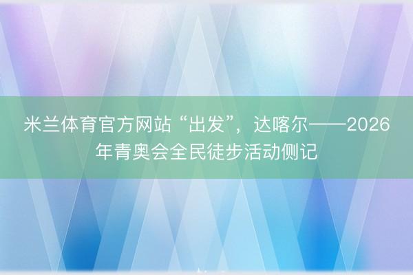 米兰体育官方网站 “出发”，达喀尔——2026年青奥会全民徒步活动侧记