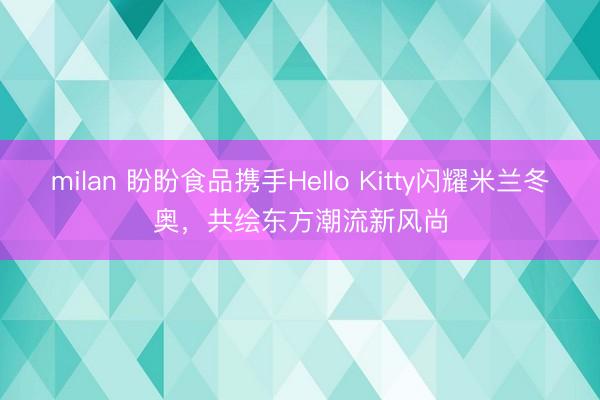 milan 盼盼食品携手Hello Kitty闪耀米兰冬奥,共绘东方潮流新风尚