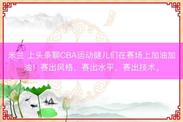 米兰 上头条聊CBA运动健儿们在赛场上加油加油！赛出风格，赛出水平，赛出技术。