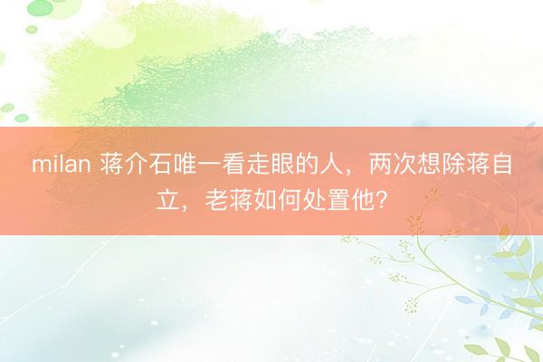 milan 蒋介石唯一看走眼的人,两次想除蒋自立,老蒋如何处置他?