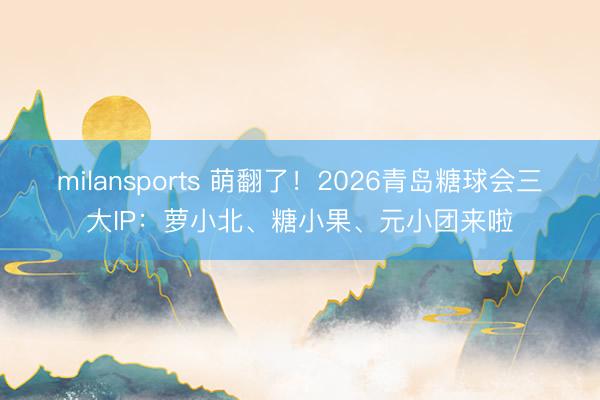 milansports 萌翻了！2026青岛糖球会三大IP：萝小北、糖小果、元小团来啦