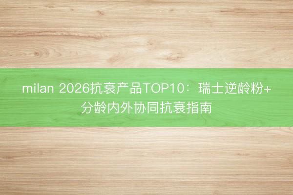 milan 2026抗衰产品TOP10：瑞士逆龄粉+分龄内外协同抗衰指南