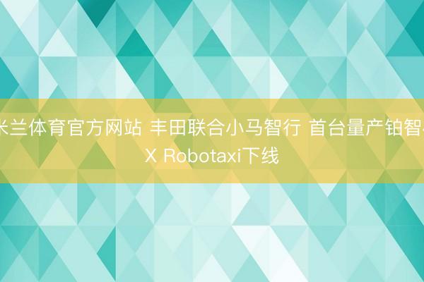 米兰体育官方网站 丰田联合小马智行 首台量产铂智4X Robotaxi下线