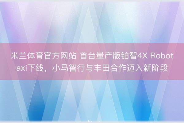 米兰体育官方网站 首台量产版铂智4X Robotaxi下线,小马智行与丰田合作迈入新阶段
