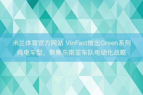 米兰体育官方网站 VinFast推出Green系列纯电车型，聚焦东南亚车队电动化战略