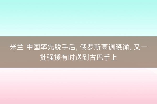 米兰 中国率先脱手后， 俄罗斯高调晓谕， 又一批强援有时送到古巴手上