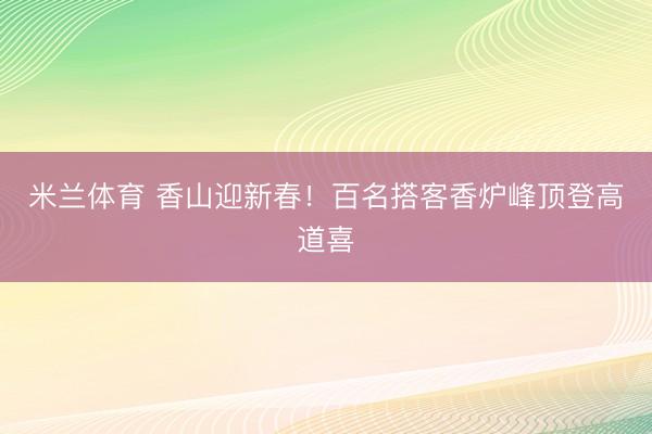 米兰体育 香山迎新春！百名搭客香炉峰顶登高道喜