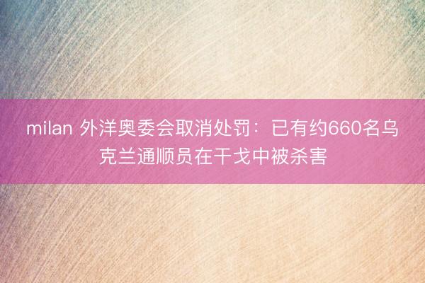 milan 外洋奥委会取消处罚:已有约660名乌克兰通顺员在干戈中被杀害