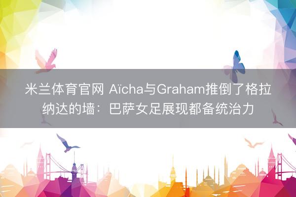 米兰体育官网 Aïcha与Graham推倒了格拉纳达的墙：巴萨女足展现都备统治力