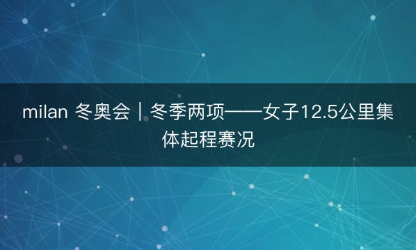 milan 冬奥会｜冬季两项——女子12.5公里集体起程赛况