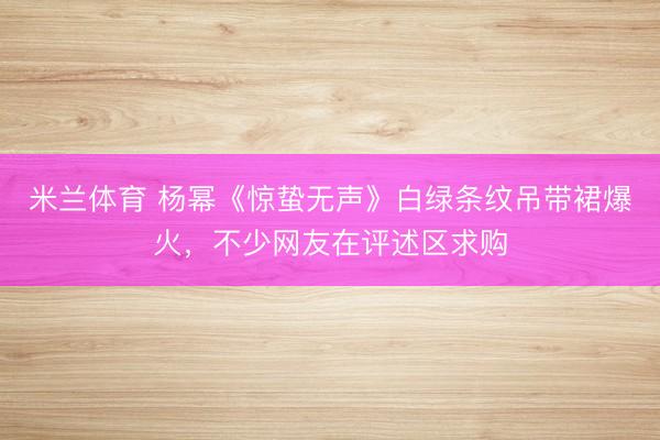 米兰体育 杨幂《惊蛰无声》白绿条纹吊带裙爆火,不少网友在评述区求购