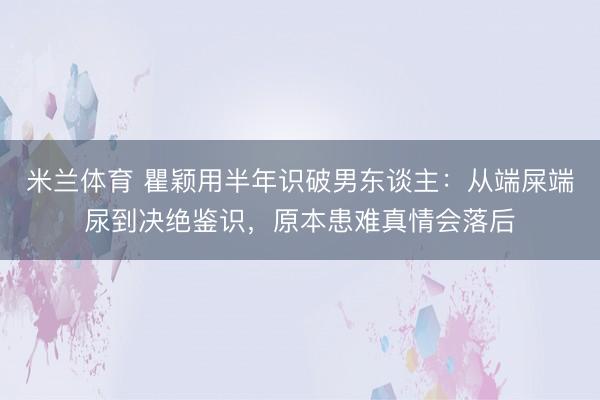 米兰体育 瞿颖用半年识破男东谈主:从端屎端尿到决绝鉴识,原本患难真情会落后